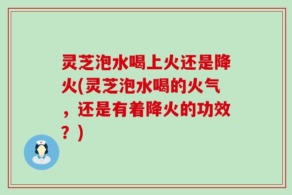 灵芝泡水喝上火还是降火(灵芝泡水喝的火气，还是有着降火的功效？)