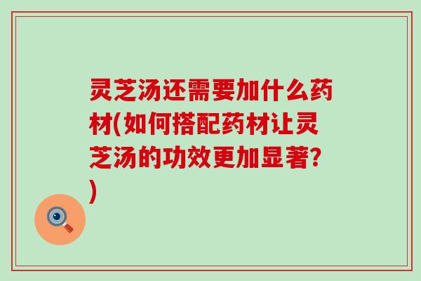 灵芝汤还需要加什么药材(如何搭配药材让灵芝汤的功效更加显著？)
