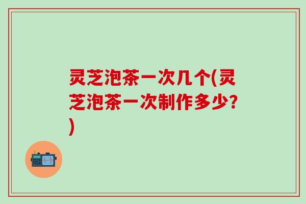 灵芝泡茶一次几个(灵芝泡茶一次制作多少？)