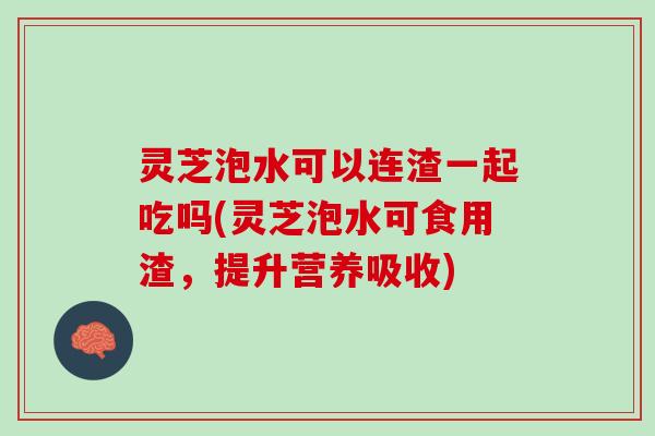 灵芝泡水可以连渣一起吃吗(灵芝泡水可食用渣，提升营养吸收)