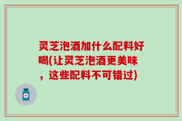 灵芝泡酒加什么配料好喝(让灵芝泡酒更美味，这些配料不可错过)