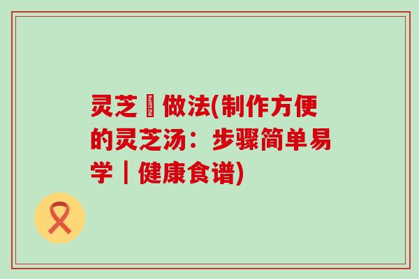 灵芝湯做法(制作方便的灵芝汤：步骤简单易学｜健康食谱)