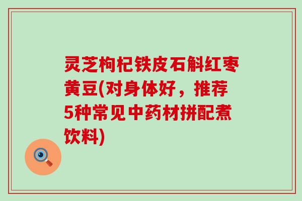 灵芝枸杞铁皮石斛红枣黄豆(对身体好,推荐5种常见材拼配煮饮料) 灵芝枸杞铁皮石斛红枣黄豆(对身体好,推荐5种常见材拼配煮饮料)