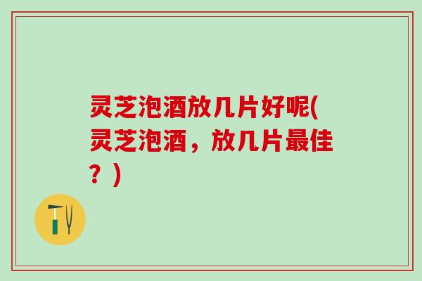 灵芝泡酒放几片好呢(灵芝泡酒，放几片最佳？)