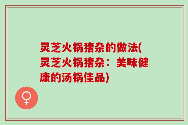 灵芝火锅猪杂的做法(灵芝火锅猪杂：美味健康的汤锅佳品)