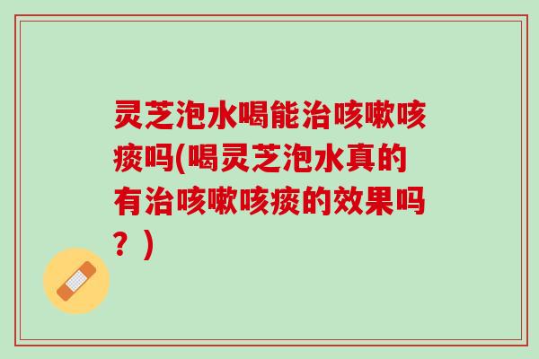 灵芝泡水喝能治咳嗽咳痰吗(喝灵芝泡水真的有治咳嗽咳痰的效果吗？)