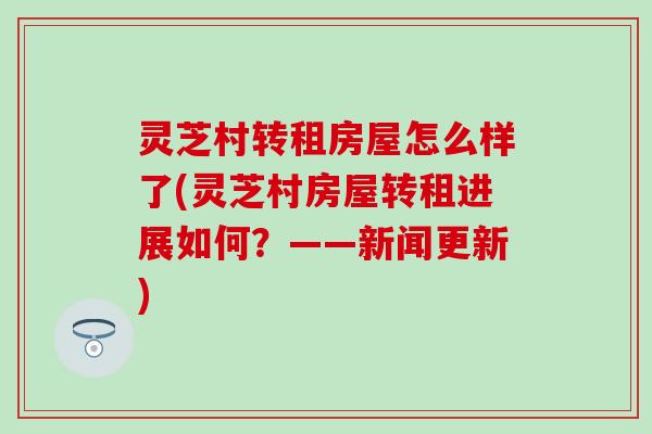 灵芝村转租房屋怎么样了(灵芝村房屋转租进展如何？——新闻更新)