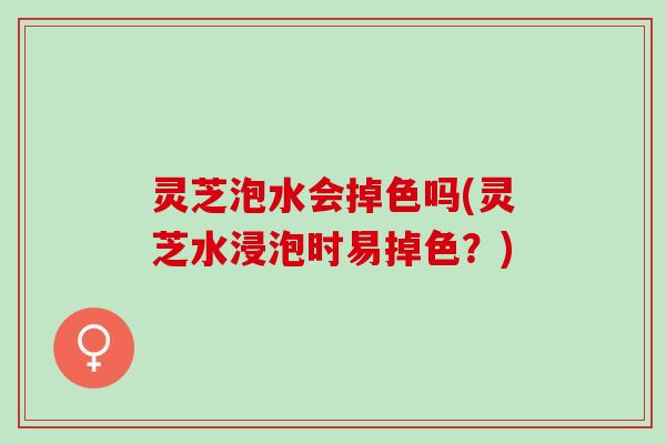 灵芝泡水会掉色吗(灵芝水浸泡时易掉色？)