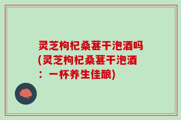 灵芝枸杞桑葚干泡酒吗(灵芝枸杞桑葚干泡酒：一杯养生佳酿)