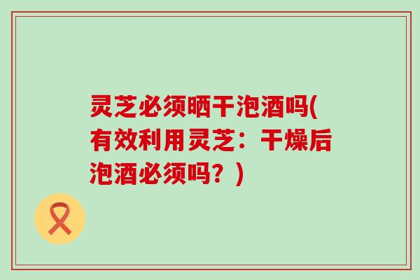 灵芝必须晒干泡酒吗(有效利用灵芝：干燥后泡酒必须吗？)