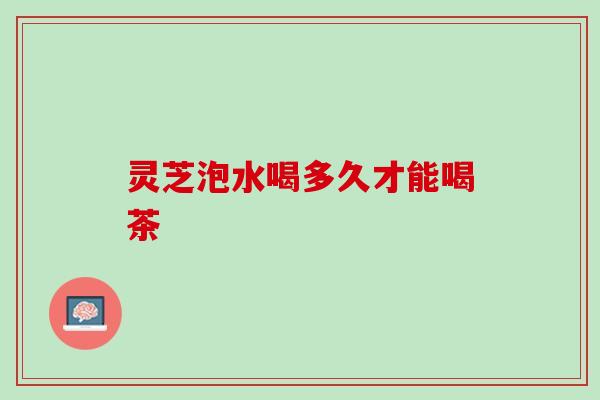 灵芝泡水喝多久才能喝茶