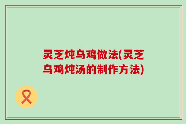 灵芝炖乌鸡做法(灵芝乌鸡炖汤的制作方法)