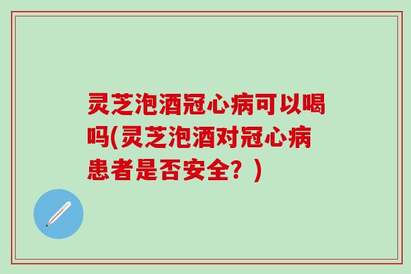 灵芝泡酒冠心病可以喝吗(灵芝泡酒对冠心病患者是否安全？)