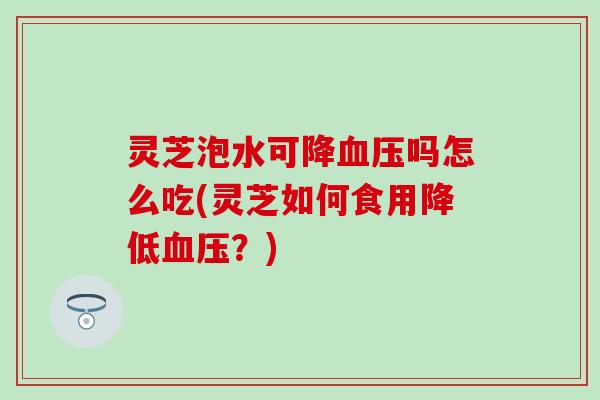 灵芝泡水可降血压吗怎么吃(灵芝如何食用降低血压？)