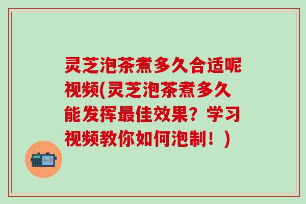灵芝泡茶煮多久合适呢视频(灵芝泡茶煮多久能发挥最佳效果？学习视频教你如何泡制！)