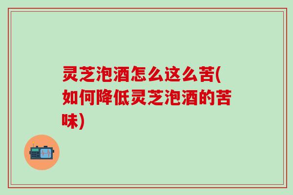 灵芝泡酒怎么这么苦(如何降低灵芝泡酒的苦味)