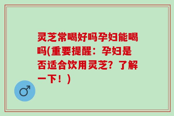 灵芝常喝好吗孕妇能喝吗(重要提醒：孕妇是否适合饮用灵芝？了解一下！)