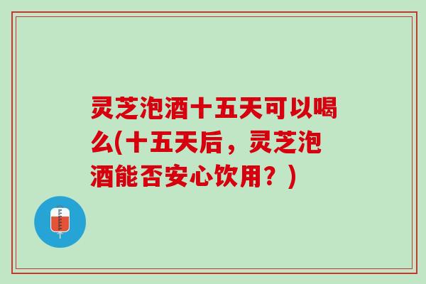 灵芝泡酒十五天可以喝么(十五天后，灵芝泡酒能否安心饮用？)