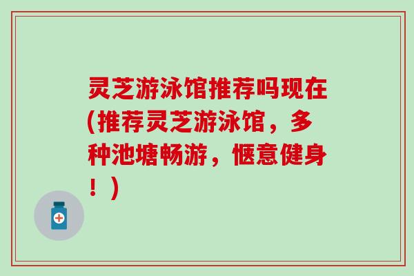 灵芝游泳馆推荐吗现在(推荐灵芝游泳馆，多种池塘畅游，惬意健身！)