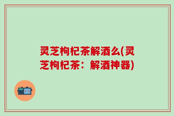 灵芝枸杞茶解酒么(灵芝枸杞茶：解酒神器)