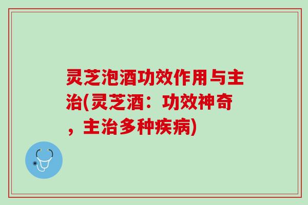 灵芝泡酒功效作用与主治(灵芝酒：功效神奇，主治多种疾病)