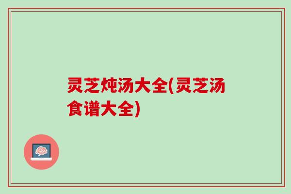 灵芝炖汤大全(灵芝汤食谱大全)