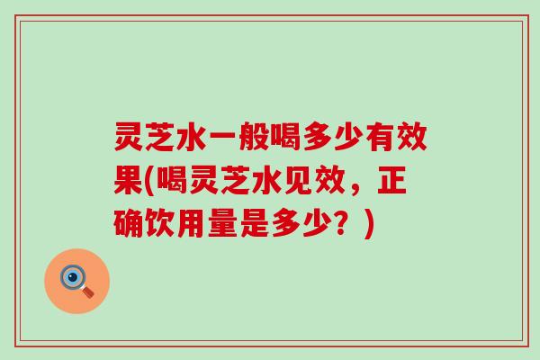 灵芝水一般喝多少有效果(喝灵芝水见效，正确饮用量是多少？)