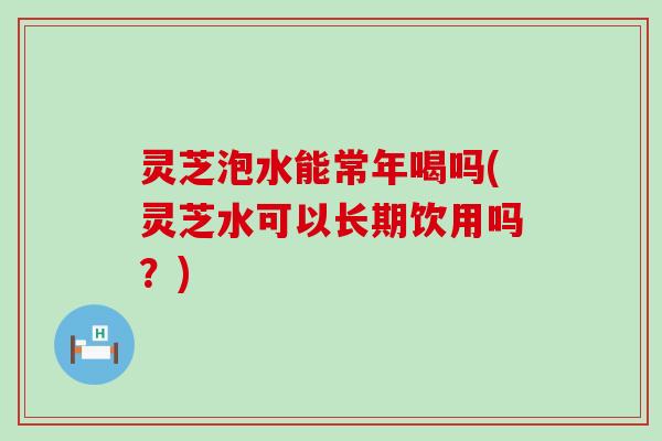 灵芝泡水能常年喝吗(灵芝水可以长期饮用吗？)