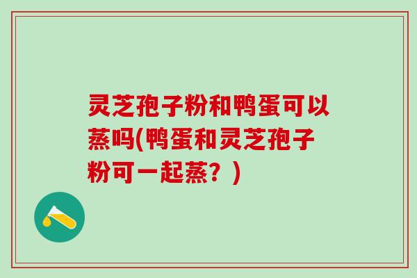 灵芝孢子粉和鸭蛋可以蒸吗(鸭蛋和灵芝孢子粉可一起蒸？)