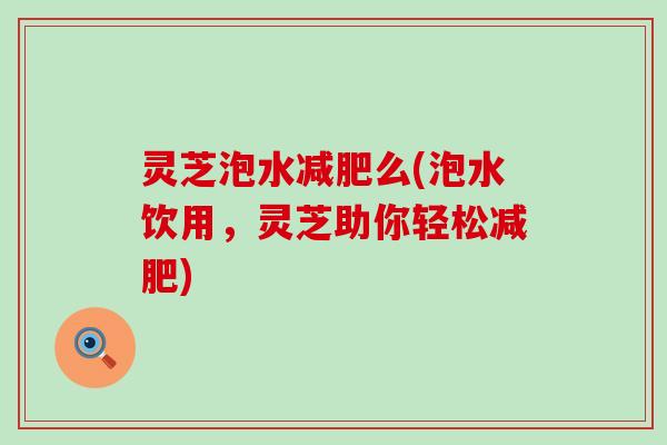 灵芝泡水减肥么(泡水饮用，灵芝助你轻松减肥)
