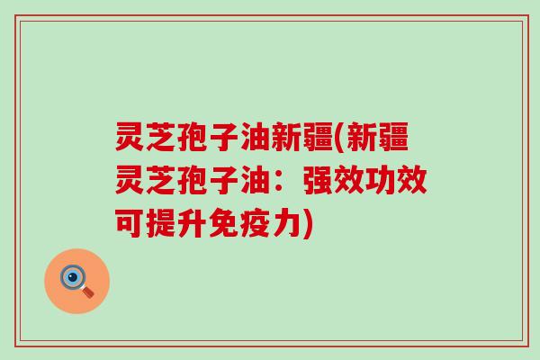 灵芝孢子油新疆(新疆灵芝孢子油：强效功效可提升免疫力)