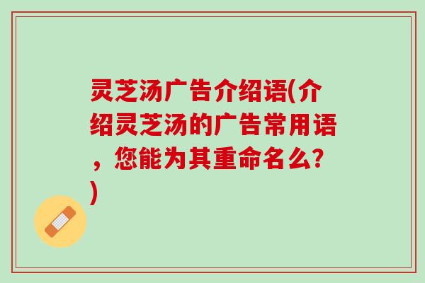 灵芝汤广告介绍语(介绍灵芝汤的广告常用语，您能为其重命名么？)