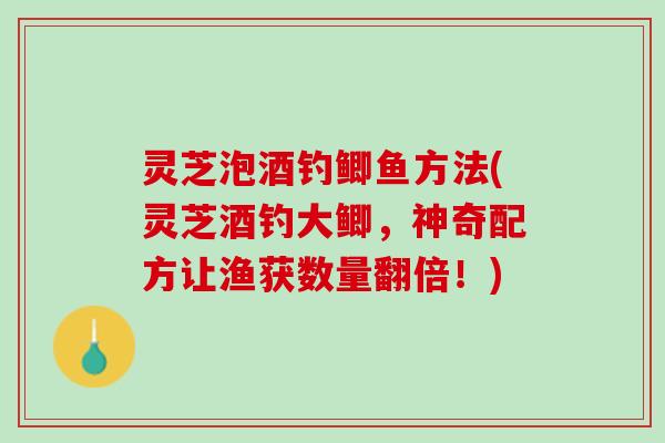 灵芝泡酒钓鲫鱼方法(灵芝酒钓大鲫，神奇配方让渔获数量翻倍！)