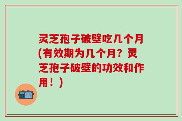 灵芝孢子破壁吃几个月(有效期为几个月？灵芝孢子破壁的功效和作用！)