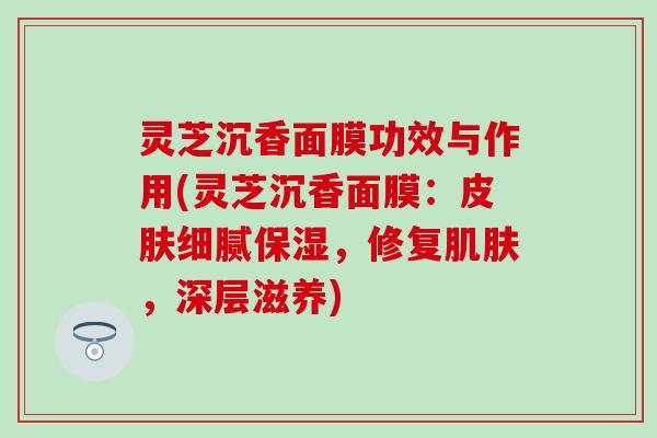 灵芝沉香面膜功效与作用(灵芝沉香面膜：皮肤细腻保湿，修复肌肤，深层滋养)