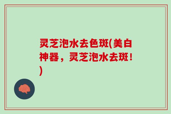 灵芝泡水去色斑(美白神器，灵芝泡水去斑！)