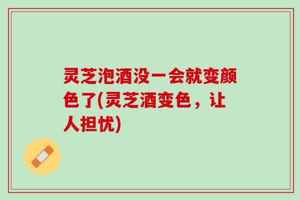 灵芝泡酒没一会就变颜色了(灵芝酒变色，让人担忧)