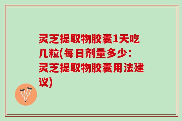 灵芝提取物胶囊1天吃几粒(每日剂量多少:灵芝提取物胶囊用法建议) 灵芝提取物胶囊1天吃几粒(每日剂量多少:灵芝提取物胶囊用法建议)