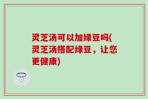 灵芝汤可以加绿豆吗(灵芝汤搭配绿豆，让您更健康)