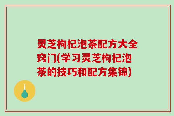 灵芝枸杞泡茶配方大全窍门(学习灵芝枸杞泡茶的技巧和配方集锦)
