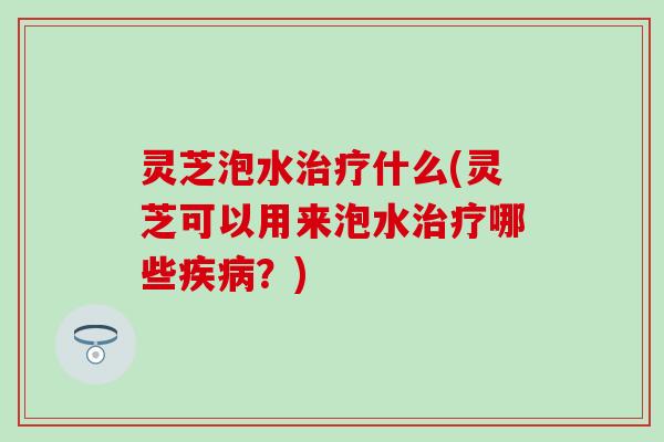 灵芝泡水治疗什么(灵芝可以用来泡水治疗哪些疾病？)