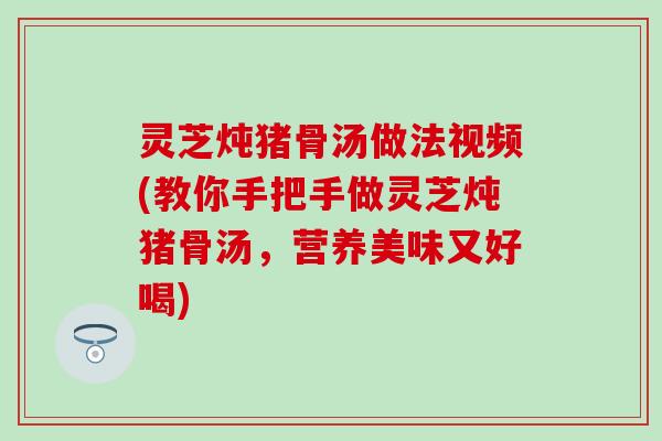 灵芝炖猪骨汤做法视频(教你手把手做灵芝炖猪骨汤，营养美味又好喝)