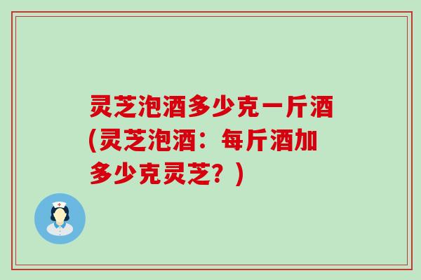灵芝泡酒多少克一斤酒(灵芝泡酒：每斤酒加多少克灵芝？)