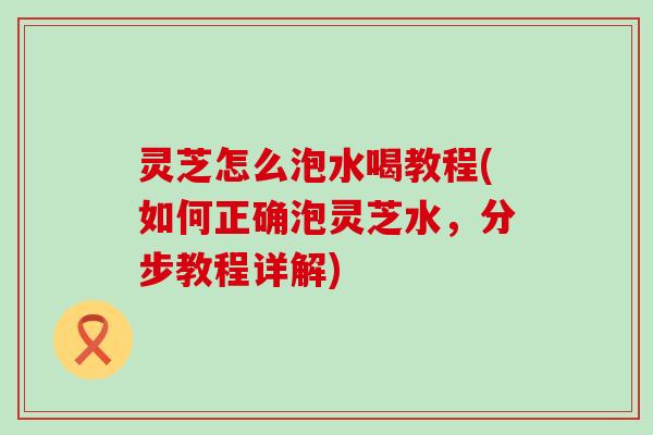 灵芝怎么泡水喝教程(如何正确泡灵芝水，分步教程详解)
