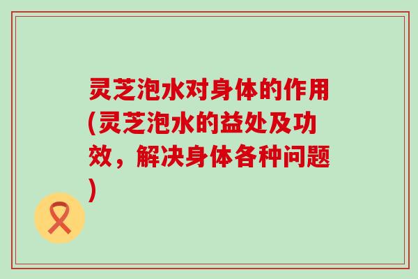 灵芝泡水对身体的作用(灵芝泡水的益处及功效，解决身体各种问题)
