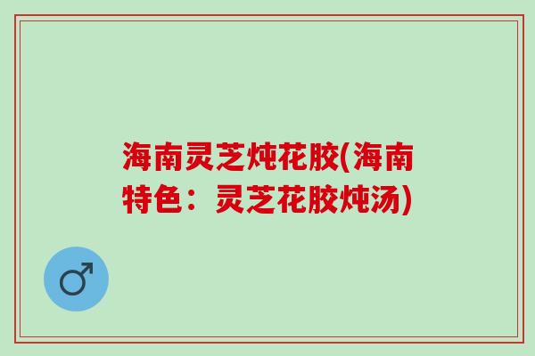 海南灵芝炖花胶(海南特色：灵芝花胶炖汤)