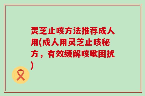 灵芝止咳方法推荐成人用(成人用灵芝止咳秘方，有效缓解咳嗽困扰)
