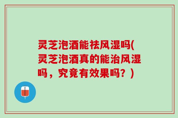 灵芝泡酒能祛风湿吗(灵芝泡酒真的能治风湿吗，究竟有效果吗？)