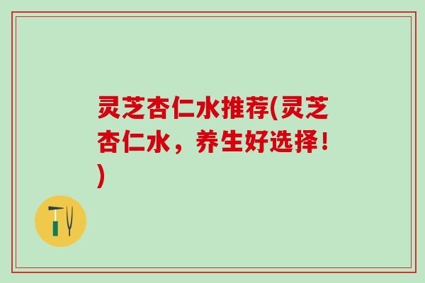 灵芝杏仁水推荐(灵芝杏仁水，养生好选择！)
