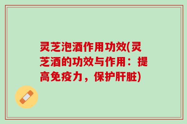 灵芝泡酒作用功效(灵芝酒的功效与作用：提高免疫力，保护肝脏)